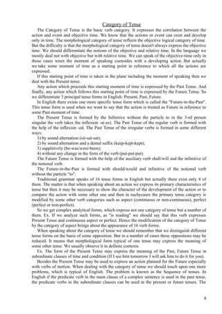 Category of Tense
The Category of Tense is the basic verb category. It expresses the correlation between the
action and event and objective time. We know that the actions or event can exist and develop
only in time. The morphological category of tense reflects the objective logical category of time.
But the difficulty is that the morphological category of tense doesn't always express the objective
time. We should differentiate the notions of the objective and relative time. In the language we
mostly deal not with objective but with relative time. We can speak of the objective-time only in
those cases wnen the moment of speaking coensides with a developing action. But actually
we take some moment of time as a starting point in reference to which all the actions are
expressed.
If this starting point of time is taken in the plane including the moment of speaking then we
deal with the Present tense.
Any action which proceeds this starting moment of time is expressed by the Past Tense. And
finally, any action which follows this starting point of time is expressed by the Future Tense. So
we differentiate 3 principal tense forms in English: Present, Past, Future.
In English there exists one more specific tense form which is called the "Future-in-the-Past".
This tense form is used when we want to say that the action is treated as Future in reference to
some Past moment of time.
The Present Tense is formed by the Infinitive without the particle to in the 3-rd person
singular the verb takes the inflexion -s(-es). The Past Tense of the regular verb is formed with
the help of the inflexion -ed. The Past Tense of the irregular verbs is formed in some different
ways:
1) by sound alternation (sit-sat-sat);
2) by sound alternation and a dental suffix (keep-kept-kept);
3) supplitively (be-was/were-been);
4) without any change in the form of the verb (put-put-put).
The Future Tense is formed with the help of the auxiliary verb shall/will and the infinitive of
the notional verb.
The Future-in-the-Past is formed with should/would and infinitive of the notional verb
without the particle "to".
Traditional grammar speaks of 16 tense forms in English but actually there exist only 4 of
them. The matter is that when speaking about an action we express its primary characteristics of
tense but then it may be necessary to show the character of the development of the action or to
compare the action with some other one and then in suchycases the primary tense category is
modified by some other verb categories such as aspect (continuous or non-continuous), perfect
(perfect or non-perfect).
So we get complex analytical forms, which express not one category of tense but a number of
them. Ex. If we analyze such forms, as "is reading" we should say that this verb expresses
Present Tense and continuous aspect or perfect. Hence the modification of the category of Tense
by the category of aspect brings about the appearance of 16 verb forms.
When speaking about the category of tense we should remember that we distinguish different
tense forms on the basis of some opposition. But in a number of cases these oppositions may be
reduced. It means that morphological form typical of one tense may express the meaning of
some other tense. We usually observe it in definite contexts.
Ex. The form of the Present Tense may express the meaning of the Past, Future Tense in
subordinate clauses of time and condition (If I see him tomorrow I will ask him to do it for you).
Besides the Present Tense may be used to express an action planned for the Future especially
with verbs of motion. When dealing with the category of tense we should touch upon one more
problems, which is typical of English. The problem is known as the Sequence of tenses. In
English if the predicate verb in the main clause of a complex sentence is used in the past tense,
the predicate verbs in the subordinate clauses саn be used in the present or future tenses. The

8

 