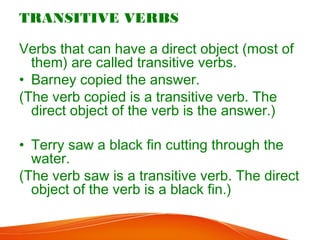 TRANSITIVE VERBS
Verbs that can have a direct object (most of
them) are called transitive verbs.
• Barney copied the answer.
(The verb copied is a transitive verb. The
direct object of the verb is the answer.)
• Terry saw a black fin cutting through the
water.
(The verb saw is a transitive verb. The direct
object of the verb is a black fin.)
 