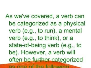 As we've covered, a verb can
be categorized as a physical
verb (e.g., to run), a mental
verb (e.g., to think), or a
state-of-being verb (e.g., to
be). However, a verb will
often be further categorized
 