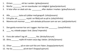 1. Ormen ________ ett bo i sanden. (gräva/presens)
2. Morfar ________ ner en rosenbuske i sin trädgård. (gräva/preteritum)
3. Vi letar efter en skatt och ska _________ efter skatten i marken. (gräva/futurum)
4. Alla ________ tysta och jobbar med geografi. (sitta/presens)
5. Erik gillar att ________ mjukt i en fåtölj och se på tv. (sitta/infinitiv)
6. Mamma och mormor _____ och väntade på bussen som var sen. (satt/preteritum)
7. Den gamla mannen har ont i ryggen. Han kan inte ________. (sova/infinitiv)
8. ____ nu, viskade pappa i örat. (Sova/ imperativ)
9. Finns det vatten? Jag vill ________ lite. (dricka/futurum)
10. Alma _______ mjölk till maten varje dag i skolan. (dricka/presens)
11. Oliver ________ på en sten och fick ont i foten. (hoppa/preteritum)
12. Har du __________ på ett ben? (hoppa/supinum)
 