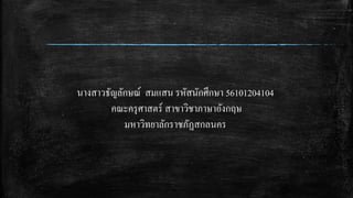 นางสาวธัญลักษณ์ สมแสน รหัสนักศึกษา 56101204104
คณะครุศาสตร์ สาขาวิชาภาษาอังกฤษ
มหาวิทยาลักราชภัฏสกลนคร
 