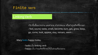 Finite Verb
LinkingVerb
กริยาซึ่งเชื่อมประธาน และคานาม คาสรรพนาม หรือคาคุณศัพท์ที่ตามมา
( feel, sound, taste, smell, become, turn, get, grow, keep,
go, come, look, appear, stay, remain, seem )
Mary looks happy today.
- looks เป็น linking verb
- happy เป็น คาคุณศัพท์ที่ทาหน้าที่เป็นส่วนเสริมประธาน
 