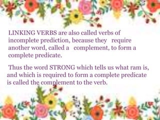 LINKING VERBS are also called verbs of
incomplete prediction, because they
require another word, called a
complement, to form a complete
predicate.
Thus the word STRONG which tells
us what ram is, and which is required
to form a complete predicate is called
the complement to the verb.
Thus the word STRONG which tells us what ram is,
and which is required to form a complete predicate
is called the complement to the verb.
LINKING VERBS are also called verbs of
incomplete prediction, because they require
another word, called a complement, to form a
complete predicate.
 
