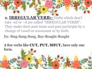2. IRREGULAR VERB:- Verbs which
don’t take -ed or –d are called
“IRREGULAR VERBS”. They make their
past tense and past participle by a
change of vowel or consonant or by
both.
Ex- Sing-Sang-Sung, Buy-Bought-
Bought
A few verbs like CUT, PUT, SHUT,
have only one form.
Ex- Sing-Sang-Sung, Buy-Bought-Bought
A few verbs like CUT, PUT, SHUT, have only one
form.
2. IRREGULAR VERB:- Verbs which don’t
take -ed or –d are called “IRREGULAR VERBS”.
They make their past tense and past participle by a
change of vowel or consonant or by both.
 