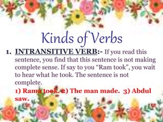 Kinds of Verbs
1. INTRANSITIVE VERB:- If you
read this sentence, you find that this
sentence is not making complete
sense. If say to you “rama took”, you
wait to hear what he took. The
sentence is not complete.
1) Rama took. 2) The man
made. 3) Abdul saw.
1. INTRANSITIVE VERB:- If you read this
sentence, you find that this sentence is not making
complete sense. If say to you “Ram took”, you wait
to hear what he took. The sentence is not
complete.
1) Rama took. 2) The man made. 3) Abdul
saw.
Kinds of Verbs
 