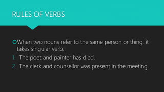 RULES OF VERBS
When two nouns refer to the same person or thing, it
takes singular verb.
1. The poet and painter has died...
