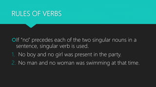 RULES OF VERBS
If “no” precedes each of the two singular nouns in a
sentence, singular verb is used.
1. No boy and no gir...