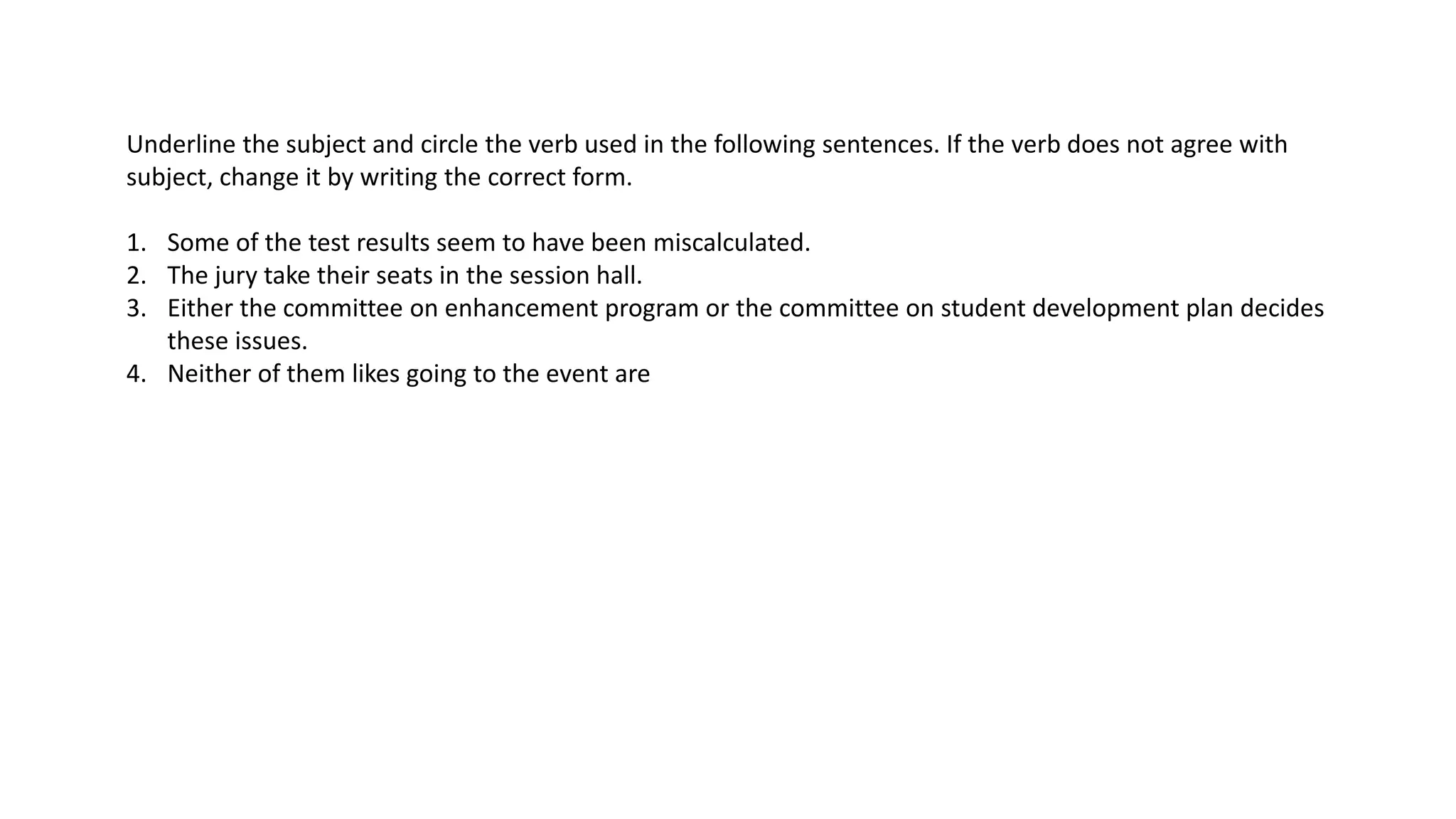 Underline the subject and circle the verb used in the following sentences. If the verb does not agree with
subject, change it by writing the correct form.
1. Some of the test results seem to have been miscalculated.
2. The jury take their seats in the session hall.
3. Either the committee on enhancement program or the committee on student development plan decides
these issues.
4. Neither of them likes going to the event are
