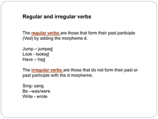 Regular and irregular verbs
The regular verbs are those that form their past participle
(Ved) by adding the morpheme d.
Jump – jumped
Look - looked
Have – had
The irregular verbs are those that do not form their past or
past participle with the d morpheme.
Sing- sang
Be –was/were
Write - wrote
 