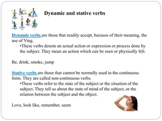 Dynamic and stative verbs
Dynamic verbs are those that readily accept, because of their meaning, the
use of Ving.
•These verbs denote an actual action or expression or process done by
the subject. They mean an action which can be seen or physically felt.
Be, drink, smoke, jump
Stative verbs are those that cannot be normally used in the continuous
form. They are called non-continuous verbs.
•These verbs refer to the state of the subject or the situation of the
subject. They tell us about the state of mind of the subject, or the
relation between the subject and the object.
Love, look like, remember, seem
 