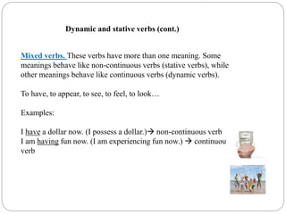 Mixed verbs. These verbs have more than one meaning. Some
meanings behave like non-continuous verbs (stative verbs), while
other meanings behave like continuous verbs (dynamic verbs).
To have, to appear, to see, to feel, to look…
Examples:
I have a dollar now. (I possess a dollar.) non-continuous verb
I am having fun now. (I am experiencing fun now.)  continuous
verb
Dynamic and stative verbs (cont.)
 