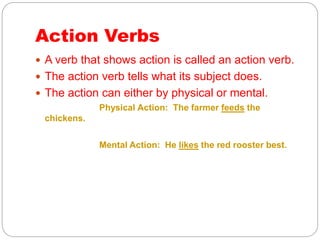 Action Verbs
 A verb that shows action is called an action verb.
 The action verb tells what its subject does.
 The action can either by physical or mental.
Physical Action: The farmer feeds the
chickens.
Mental Action: He likes the red rooster best.
 