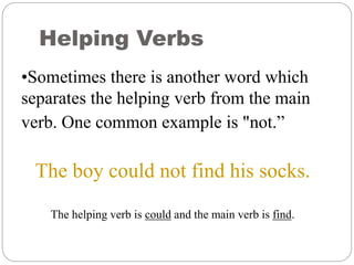 Helping Verbs
•Sometimes there is another word which
separates the helping verb from the main
verb. One common example is "not.”
The boy could not find his socks.
The helping verb is could and the main verb is find.
 