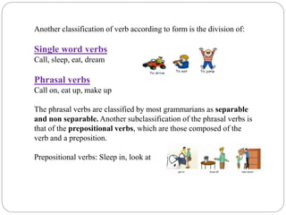 Another classification of verb according to form is the division of:
Single word verbs
Call, sleep, eat, dream
Phrasal verbs
Call on, eat up, make up
The phrasal verbs are classified by most grammarians as separable
and non separable. Another subclassification of the phrasal verbs is
that of the prepositional verbs, which are those composed of the
verb and a preposition.
Prepositional verbs: Sleep in, look at
 