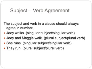 Subject – Verb Agreement
The subject and verb in a clause should always
agree in number.
 Joey walks. (singular subject/singular verb)
 Joey and Maggie walk. (plural subject/plural verb)
 She runs. (singular subject/singular verb)
 They run. (plural subject/plural verb)
 