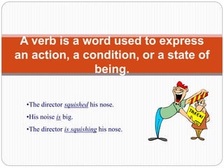 A verb is a word used to express
an action, a condition, or a state of
being.
•The director squished his nose.
•His noise is big.
•The director is squishing his nose.
 
