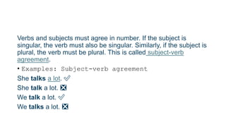 Verbs and subjects must agree in number. If the subject is
singular, the verb must also be singular. Similarly, if the subject is
plural, the verb must be plural. This is called subject-verb
agreement.
• Examples: Subject-verb agreement
She talks a lot. ✅
She talk a lot. ❎
We talk a lot. ✅
We talks a lot. ❎
 