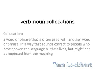 verb-noun collocations
Collocation:
a word or phrase that is often used with another word
or phrase, in a way that ​sounds ​correct to ​people who
have ​spoken the ​language all ​their ​lives, but might not
be ​expected from the ​meaning
 