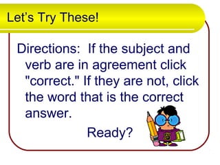 Let’s Try These!
Directions: If the subject and
verb are in agreement click
"correct." If they are not, click
the word that is the correct
answer.
Ready?
 
