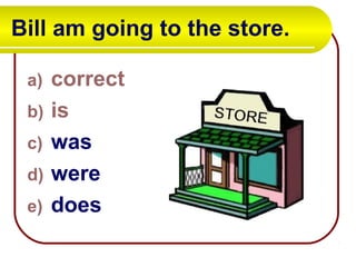 Bill am going to the store.
a) correct
b) is
c) was
d) were
e) does
 