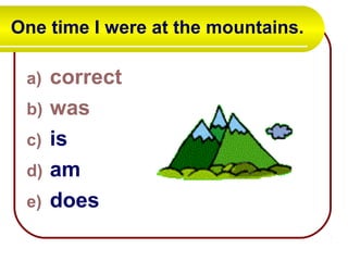 One time I were at the mountains.
a) correct
b) was
c) is
d) am
e) does
 