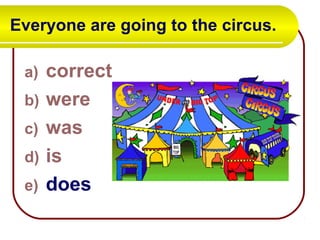 Everyone are going to the circus.
a) correct
b) were
c) was
d) is
e) does
 