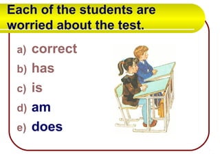 Each of the students are
worried about the test.
a) correct
b) has
c) is
d) am
e) does
 