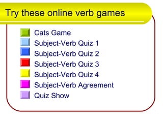 Try these online verb games
Cats Game
Subject-Verb Quiz 1
Subject-Verb Quiz 2
Subject-Verb Quiz 3
Subject-Verb Quiz 4
Subject-Verb Agreement
Quiz Show
 