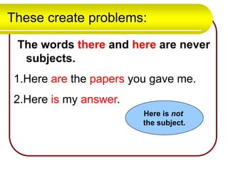 These create problems:
The words there and here are never
subjects.
1.Here are the papers you gave me.
2.Here is my answer.
Here is not
the subject.

 