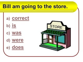 Bill am going to the store.
a)
b)
c)
d)
e)

correct
is
was
were
does

 