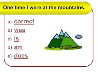 One time I were at the mountains.
a)
b)
c)
d)
e)

correct
was
is
am
does

 