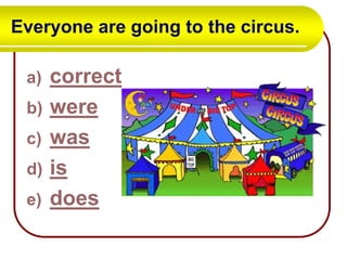 Everyone are going to the circus.
a)
b)
c)
d)
e)

correct
were
was
is
does

 