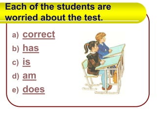 Each of the students are
worried about the test.
a)
b)
c)
d)
e)

correct
has
is
am
does

 