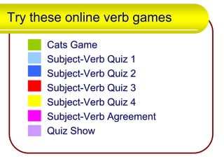 Try these online verb games
Cats Game
Subject-Verb Quiz 1
Subject-Verb Quiz 2
Subject-Verb Quiz 3
Subject-Verb Quiz 4
Subject-Verb Agreement
Quiz Show

 