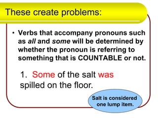 These create problems:
• Verbs that accompany pronouns such
as all and some will be determined by
whether the pronoun is referring to
something that is COUNTABLE or not.

1. Some of the salt was
spilled on the floor.
Salt is considered
one lump item.

 