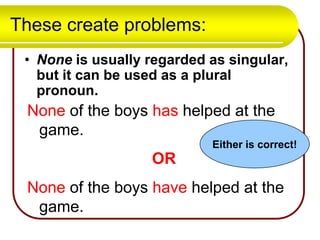 These create problems:
• None is usually regarded as singular,
but it can be used as a plural
pronoun.

None of the boys has helped at the
game.
Either is correct!

OR
None of the boys have helped at the
game.

 