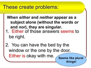 These create problems:
When either and neither appear as a
subject alone (without the words or
and nor), they are singular.

1. Either of those answers seems to
be right.
2. You can have the bed by the
window or the one by the door.
Either is okay with me. Seems like plural
things!

 