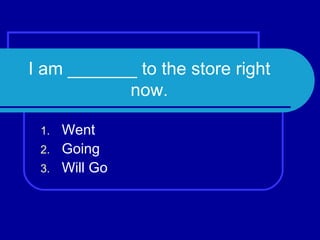 I am _______ to the store right now. Went Going Will Go