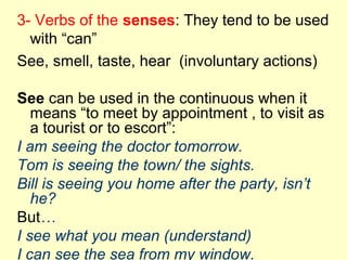 3- Verbs of the senses: They tend to be used
with “can”
See, smell, taste, hear (involuntary actions)
See can be used in the continuous when it
means “to meet by appointment , to visit as
a tourist or to escort”:
I am seeing the doctor tomorrow.
Tom is seeing the town/ the sights.
Bill is seeing you home after the party, isn’t
he?
But…
I see what you mean (understand)
I can see the sea from my window.
 