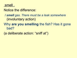 smell .
Notice the difference:
I smell gas. There must be a leak somewhere
(involuntary action)
Why are you smelling the fish? Has it gone
bad?
(a deliberate action: “sniff at”)
 
