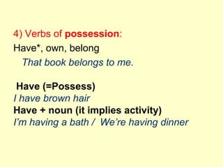 4) Verbs of possession:
Have*, own, belong
That book belongs to me.
Have (=Possess)
I have brown hair
Have + noun (it implies activity)
I’m having a bath / We’re having dinner
 