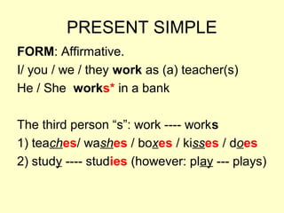 PRESENT SIMPLE
FORM: Affirmative.
I/ you / we / they work as (a) teacher(s)
He / She works* in a bank
The third person “s”: work ---- works
1) teaches/ washes / boxes / kisses / does
2) study ---- studies (however: play --- plays)
 