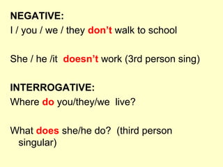 NEGATIVE:
I / you / we / they don’t walk to school
She / he /it doesn’t work (3rd person sing)
INTERROGATIVE:
Where do you/they/we live?
What does she/he do? (third person
singular)
 