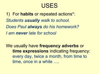 USES
1) For habits or repeated actions*:
Students usually walk to school.
Does Paul always do his homework?
I am never late for school
We usually have frequency adverbs or
time expressions indicating frequency:
every day, twice a month, from time to
time, once in a while ….
 
