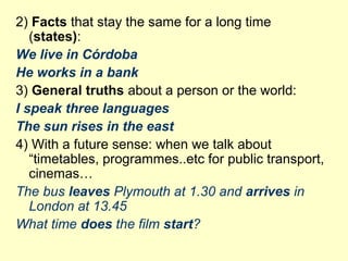 2) Facts that stay the same for a long time
(states):
We live in Córdoba
He works in a bank
3) General truths about a person or the world:
I speak three languages
The sun rises in the east
4) With a future sense: when we talk about
“timetables, programmes..etc for public transport,
cinemas…
The bus leaves Plymouth at 1.30 and arrives in
London at 13.45
What time does the film start?
 