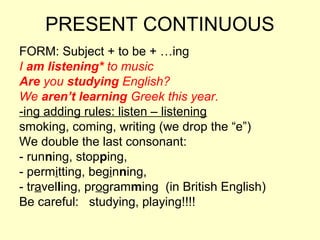 PRESENT CONTINUOUS
FORM: Subject + to be + …ing
I am listening* to music
Are you studying English?
We aren’t learning Greek this year.
-ing adding rules: listen – listening
smoking, coming, writing (we drop the “e”)
We double the last consonant:
- running, stopping,
- permitting, beginning,
- travelling, programming (in British English)
Be careful: studying, playing!!!!
 