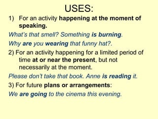 USES:
1) For an activity happening at the moment of
speaking.
What’s that smell? Something is burning.
Why are you wearing that funny hat?.
2) For an activity happening for a limited period of
time at or near the present, but not
necessarily at the moment.
Please don’t take that book. Anne is reading it.
3) For future plans or arrangements:
We are going to the cinema this evening.
 