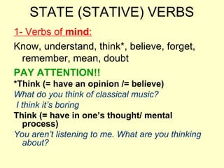 STATE (STATIVE) VERBS
1- Verbs of mind:
Know, understand, think*, believe, forget,
remember, mean, doubt
PAY ATTENTION!!
*Think (= have an opinion /= believe)
What do you think of classical music?
I think it’s boring
Think (= have in one’s thought/ mental
process)
You aren’t listening to me. What are you thinking
about?
 