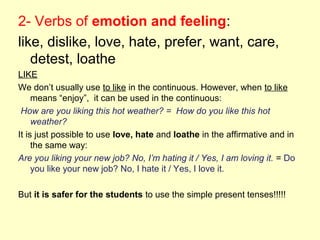 2- Verbs of emotion and feeling:
like, dislike, love, hate, prefer, want, care,
detest, loathe
LIKE
We don’t usually use to like in the continuous. However, when to like
means “enjoy”, it can be used in the continuous:
How are you liking this hot weather? = How do you like this hot
weather?
It is just possible to use love, hate and loathe in the affirmative and in
the same way:
Are you liking your new job? No, I’m hating it / Yes, I am loving it. = Do
you like your new job? No, I hate it / Yes, I love it.
But it is safer for the students to use the simple present tenses!!!!!
 
