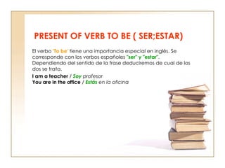 PRESENT OF VERB TO BE ( SER;ESTAR) El verbo  'To be'  tiene una importancia especial en inglés. Se corresponde con los verbos españoles  "ser" y "estar".  Dependiendo del sentido de la frase deduciremos de cual de los dos se trata. I am a teacher  /  Soy  profesor You are in the office  /   Estás  en la oficina 